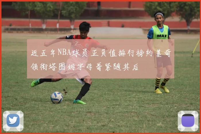 近五年NBA球员正负值排行榜约基奇领衔塔图姆字母哥紧随其后