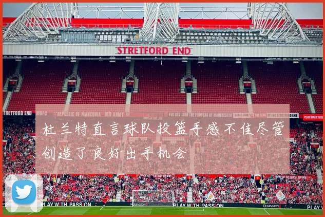 杜兰特直言球队投篮手感不佳尽管创造了良好出手机会