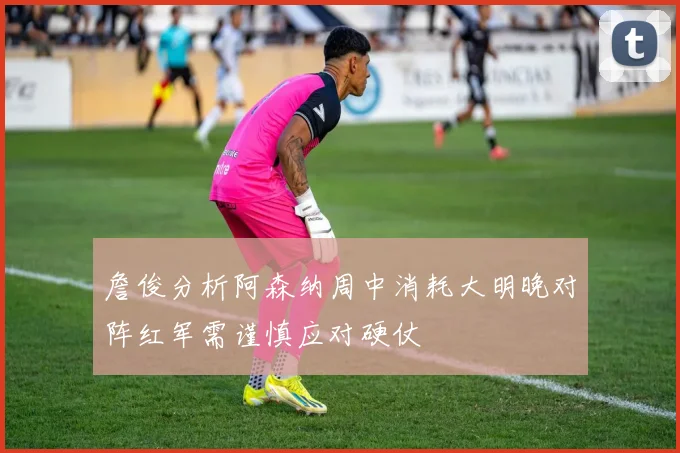 詹俊分析阿森纳周中消耗大明晚对阵红军需谨慎应对硬仗