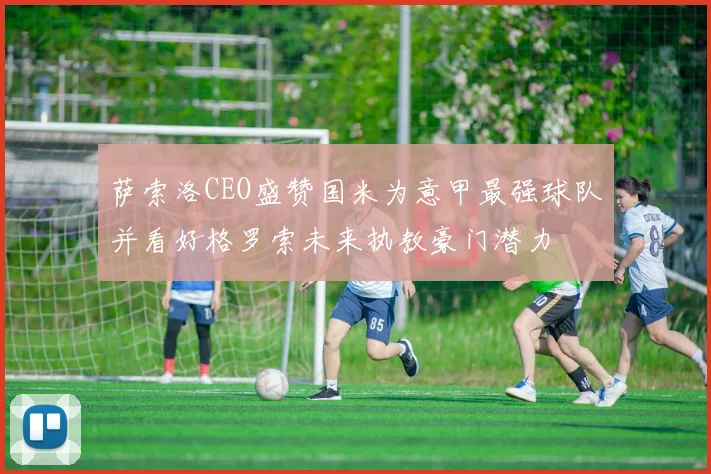 萨索洛CEO盛赞国米为意甲最强球队并看好格罗索未来执教豪门潜力