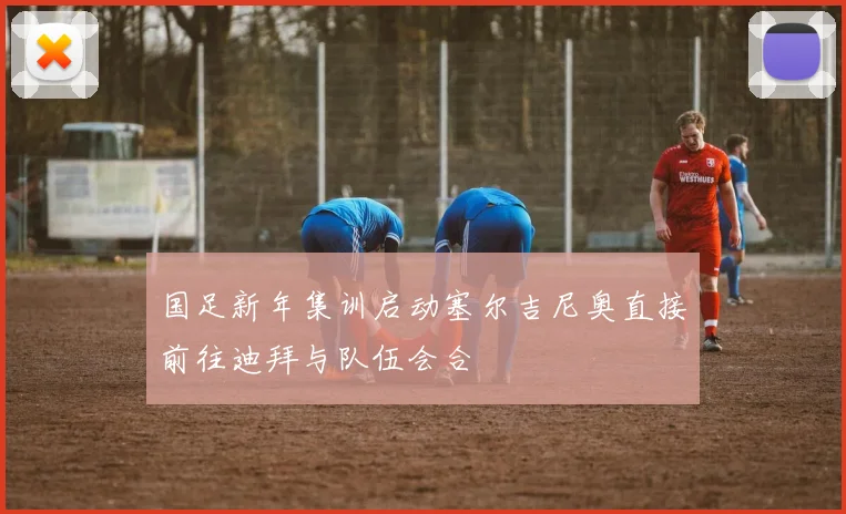 国足新年集训启动塞尔吉尼奥直接前往迪拜与队伍会合