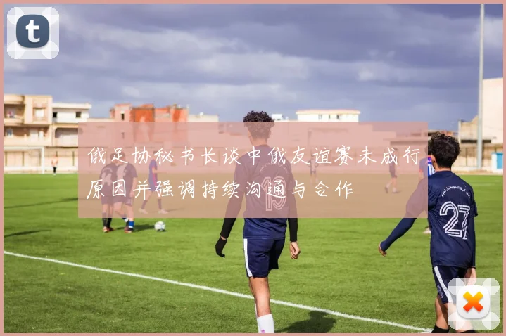 俄足协秘书长谈中俄友谊赛未成行原因并强调持续沟通与合作