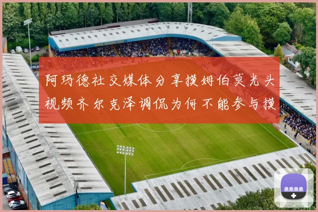 阿玛德社交媒体分享摸姆伯莫光头视频齐尔克泽调侃为何不能参与摸头活动