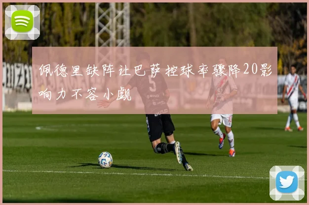 佩德里缺阵让巴萨控球率骤降20影响力不容小觑