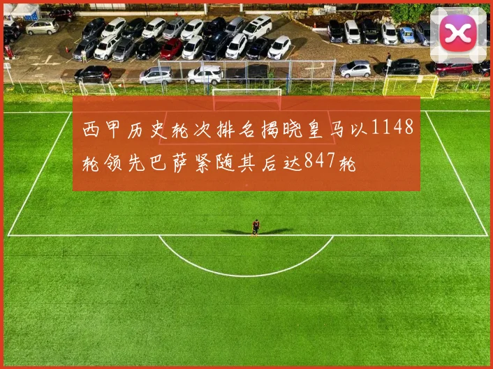 西甲历史轮次排名揭晓皇马以1148轮领先巴萨紧随其后达847轮