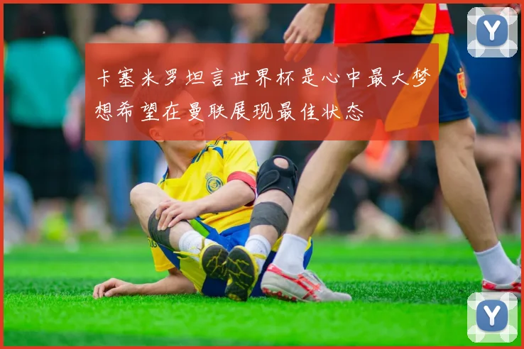 卡塞米罗坦言世界杯是心中最大梦想希望在曼联展现最佳状态