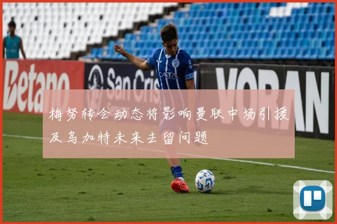梅努转会动态将影响曼联中场引援及乌加特未来去留问题