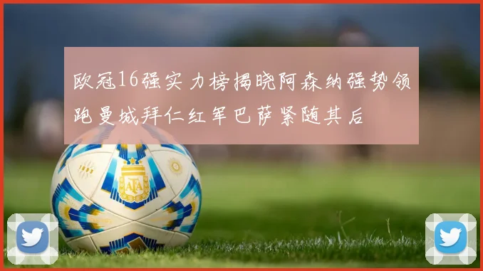 欧冠16强实力榜揭晓阿森纳强势领跑曼城拜仁红军巴萨紧随其后