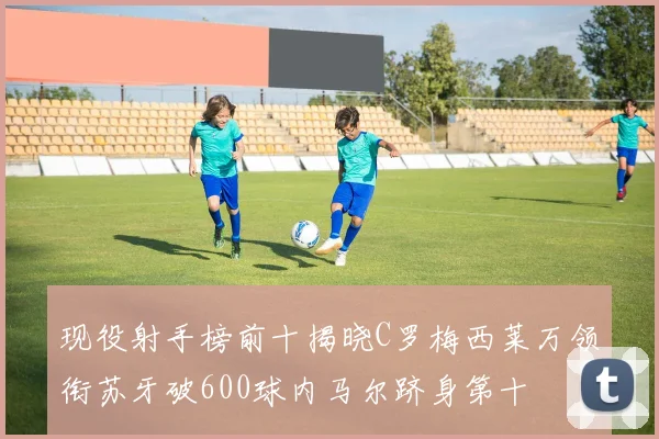 现役射手榜前十揭晓C罗梅西莱万领衔苏牙破600球内马尔跻身第十