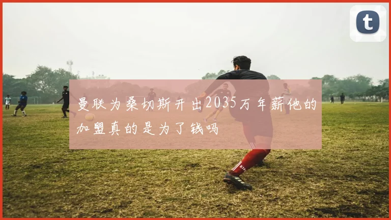 曼联为桑切斯开出2035万年薪他的加盟真的是为了钱吗