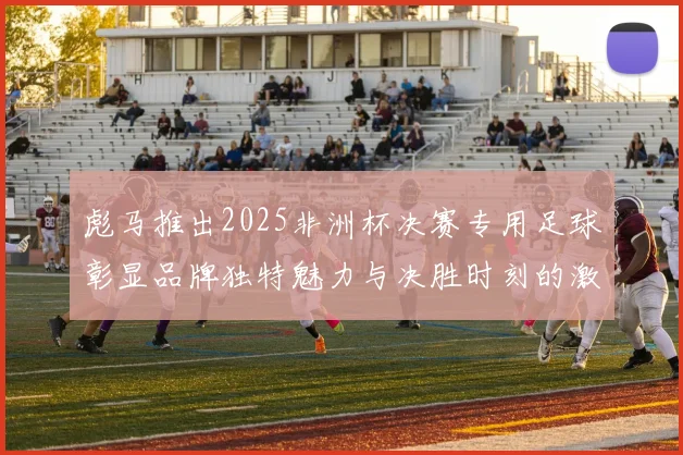 彪马推出2025非洲杯决赛专用足球彰显品牌独特魅力与决胜时刻的激情
