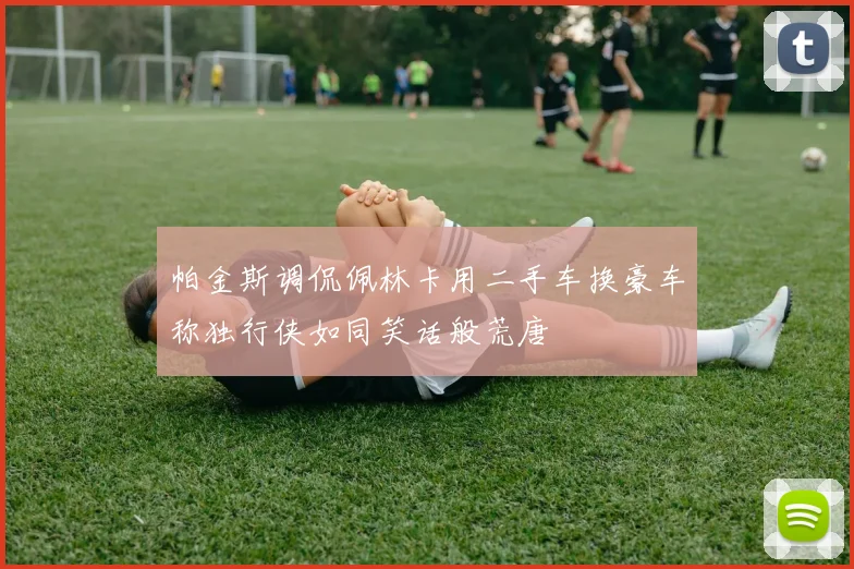 帕金斯调侃佩林卡用二手车换豪车称独行侠如同笑话般荒唐