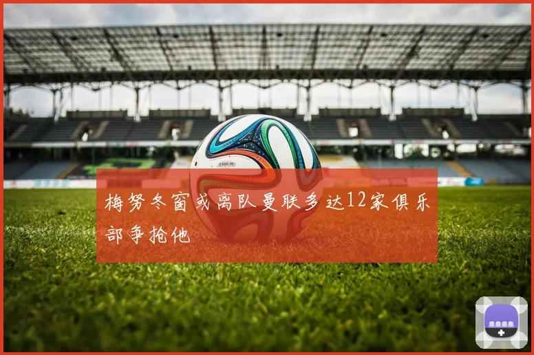 梅努冬窗或离队曼联多达12家俱乐部争抢他