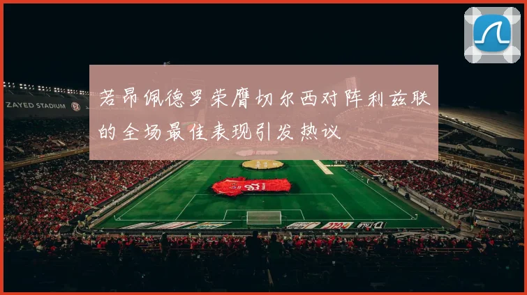 若昂佩德罗荣膺切尔西对阵利兹联的全场最佳表现引发热议