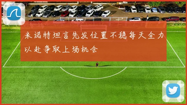 米诺特坦言先发位置不稳每天全力以赴争取上场机会