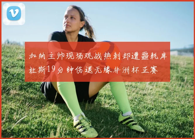 加纳主帅现场观战热刺却遭噩耗库杜斯19分钟伤退无缘非洲杯正赛