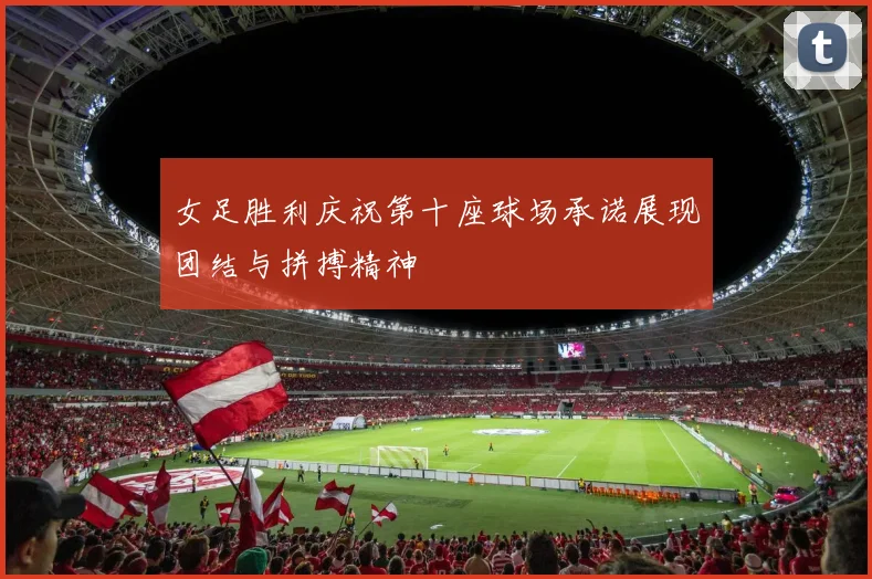 女足胜利庆祝第十座球场承诺展现团结与拼搏精神