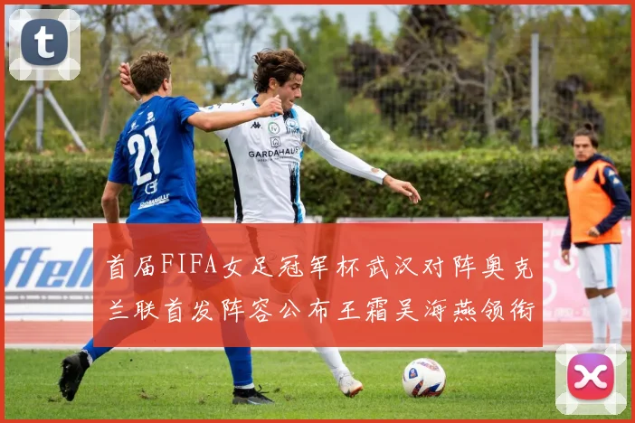首届FIFA女足冠军杯武汉对阵奥克兰联首发阵容公布王霜吴海燕领衔出战
