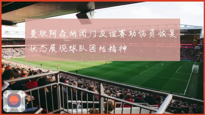 曼联阿森纳闭门友谊赛助伤员恢复状态展现球队团结精神