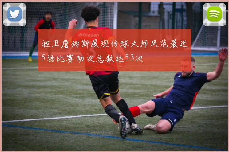 控卫詹姆斯展现传球大师风范最近5场比赛助攻总数达53次