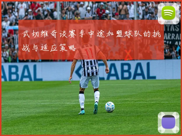 武切维奇谈赛季中途加盟球队的挑战与适应策略