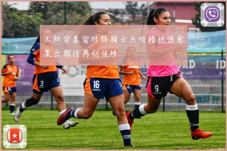 太阳背靠背对阵骑士杰伦格林伤愈复出期待再创佳绩