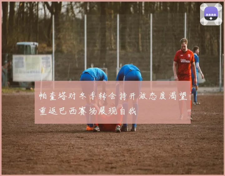 帕奎塔对冬季转会持开放态度渴望重返巴西赛场展现自我