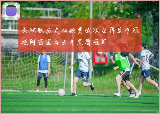 美职联历史回顾费城联合再度夺冠迈阿密国际去年荣膺冠军