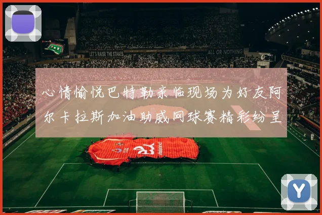 心情愉悦巴特勒亲临现场为好友阿尔卡拉斯加油助威网球赛精彩纷呈
