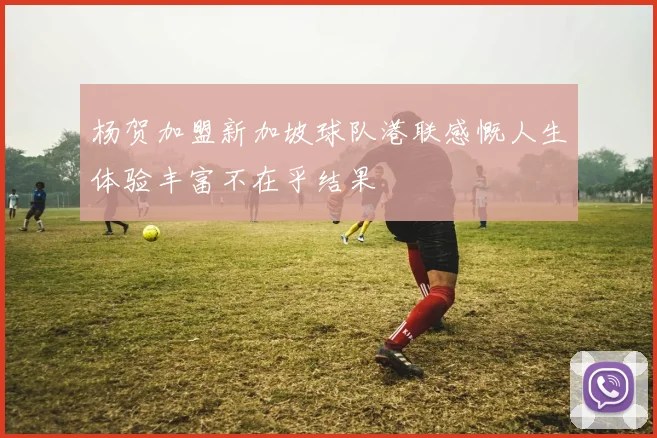 杨贺加盟新加坡球队港联感慨人生体验丰富不在乎结果