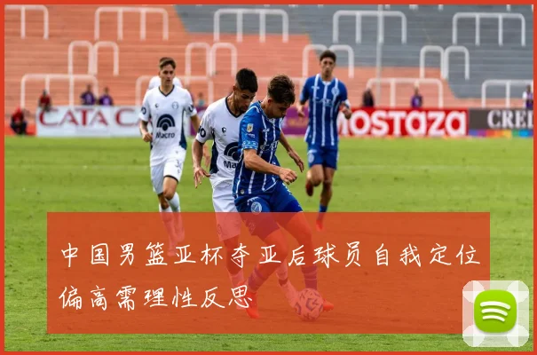 中国男篮亚杯夺亚后球员自我定位偏高需理性反思