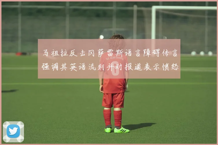 马祖拉反击冈萨雷斯语言障碍传言强调其英语流利并对报道表示愤怒