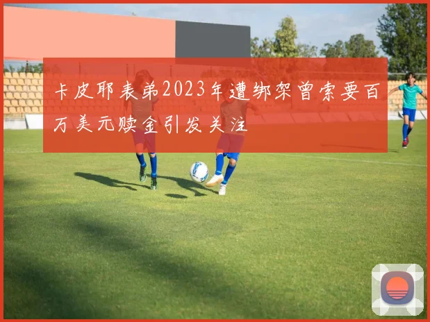 卡皮耶表弟2023年遭绑架曾索要百万美元赎金引发关注