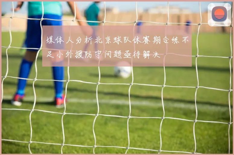 媒体人分析北京球队休赛期合练不足小外援防守问题亟待解决