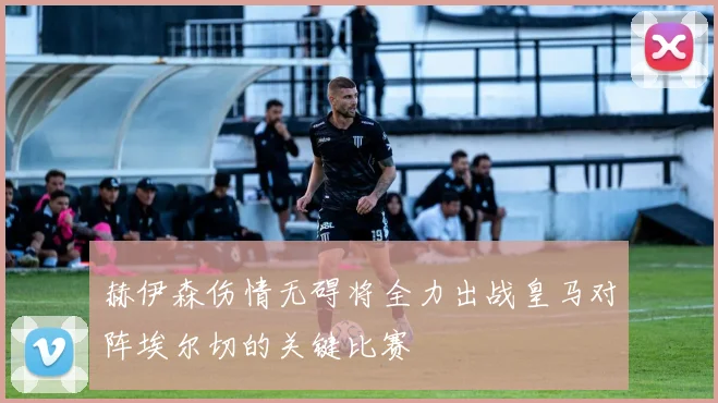 赫伊森伤情无碍将全力出战皇马对阵埃尔切的关键比赛