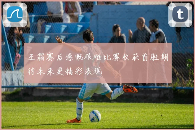 王霜赛后感慨艰难比赛收获首胜期待未来更精彩表现