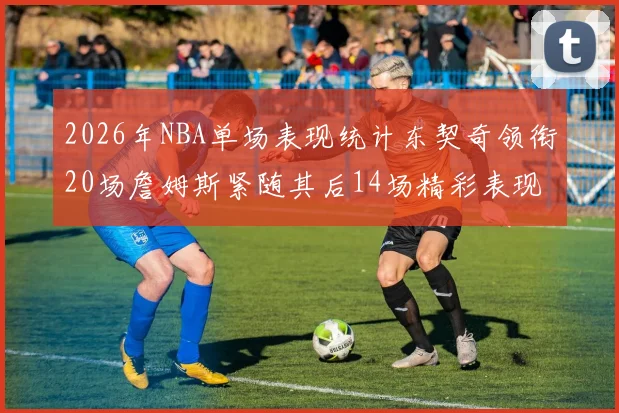 2026年NBA单场表现统计东契奇领衔20场詹姆斯紧随其后14场精彩表现