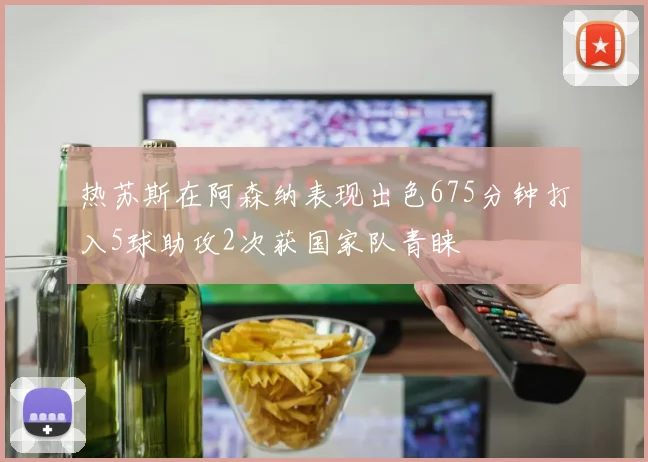 热苏斯在阿森纳表现出色675分钟打入5球助攻2次获国家队青睐
